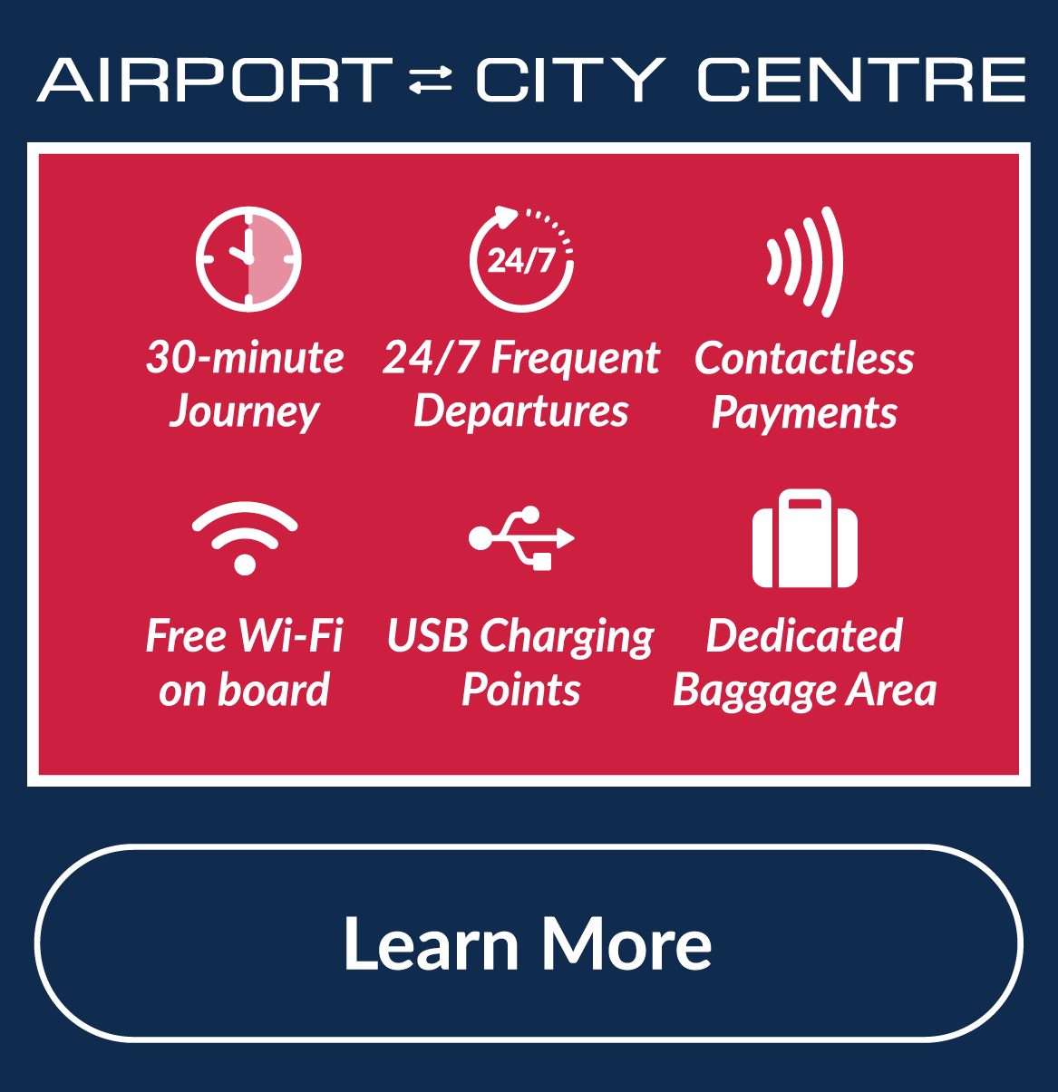Airport to City Center. 30 minute journey. Contactless payments. 24/7 frequent departures. Free Wi-Fi on board. USB Charging Points. Dedicated Baggage Area.